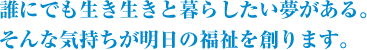 誰にでも生き生きとくらしたい夢がある。そんな気持ちが明日の福祉を創ります。