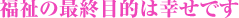 福祉の最終目的は幸せです